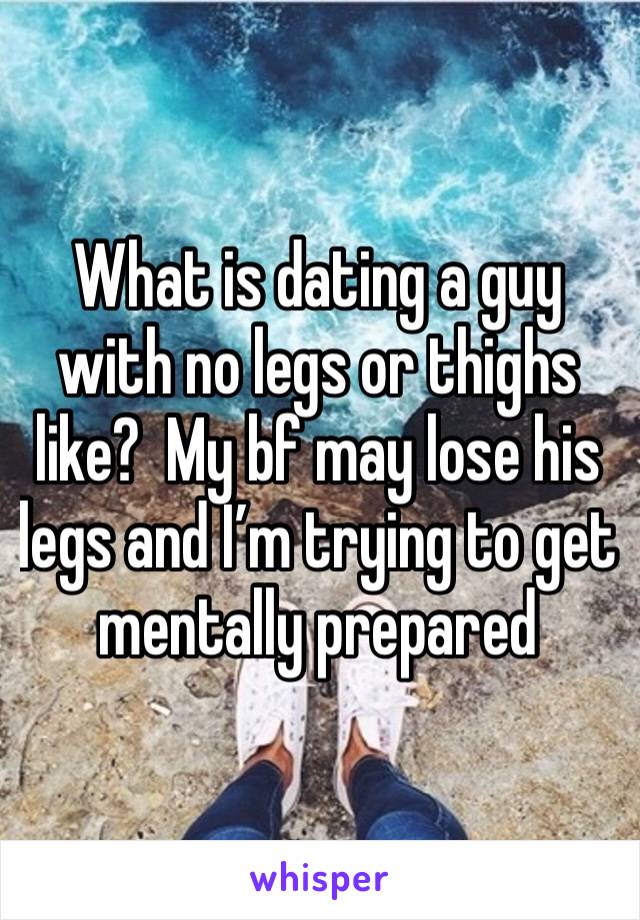 What is dating a guy with no legs or thighs like?  My bf may lose his legs and I’m trying to get mentally prepared 