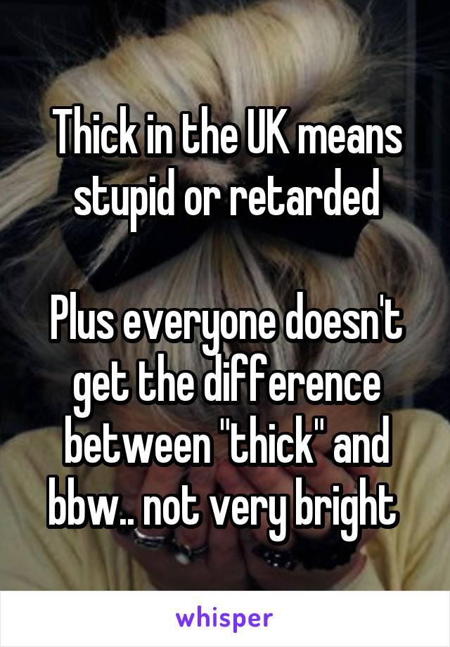 Thick in the UK means stupid or retarded

Plus everyone doesn't get the difference between "thick" and bbw.. not very bright 