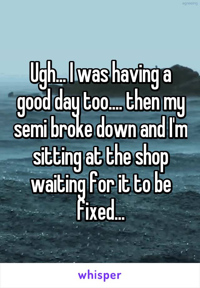 Ugh... I was having a good day too.... then my semi broke down and I'm sitting at the shop waiting for it to be fixed...