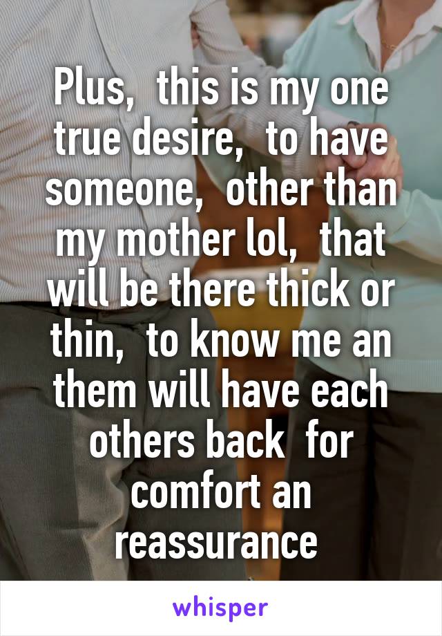 Plus,  this is my one true desire,  to have someone,  other than my mother lol,  that will be there thick or thin,  to know me an them will have each others back  for comfort an reassurance 