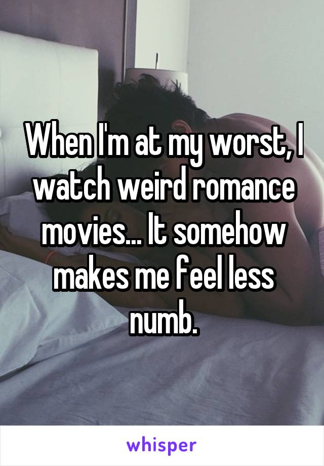 When I'm at my worst, I watch weird romance movies... It somehow makes me feel less numb.