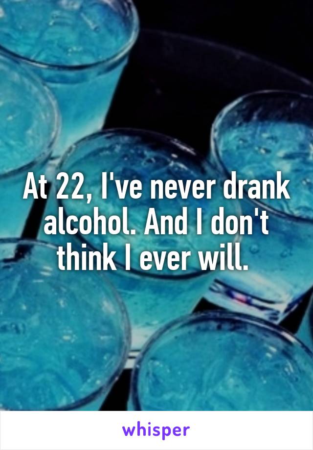 At 22, I've never drank alcohol. And I don't think I ever will. 