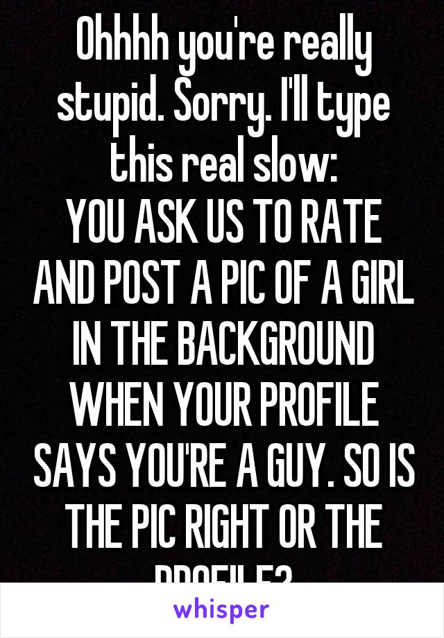 Ohhhh you're really stupid. Sorry. I'll type this real slow:
YOU ASK US TO RATE AND POST A PIC OF A GIRL IN THE BACKGROUND WHEN YOUR PROFILE SAYS YOU'RE A GUY. SO IS THE PIC RIGHT OR THE PROFILE?