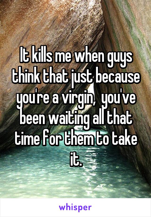It kills me when guys think that just because you're a virgin,  you've been waiting all that time for them to take it.