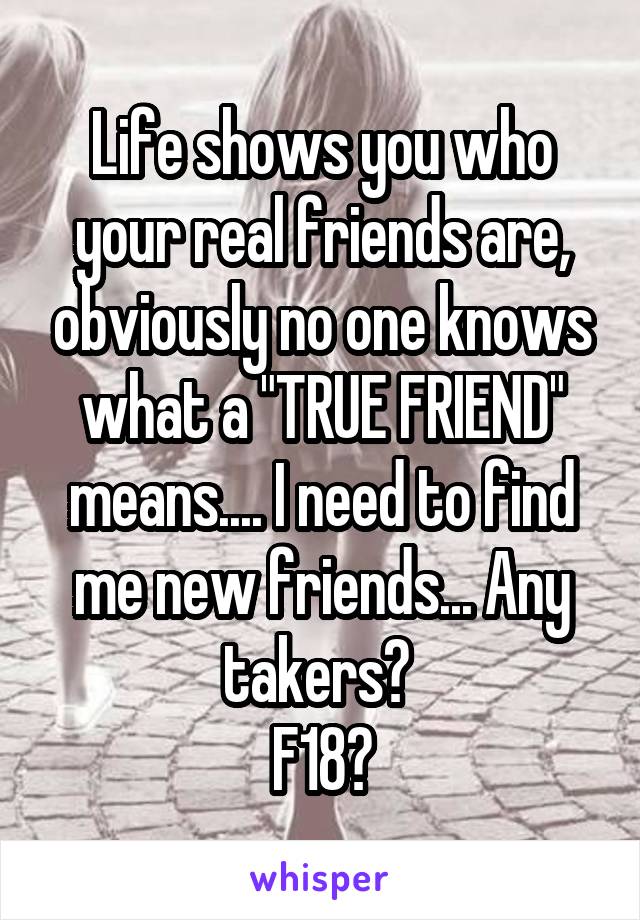 Life shows you who your real friends are, obviously no one knows what a "TRUE FRIEND" means.... I need to find me new friends... Any takers? 
F18😁