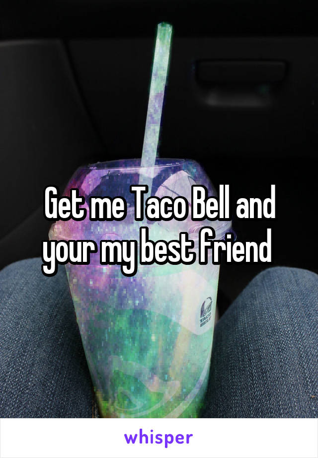 Get me Taco Bell and your my best friend 