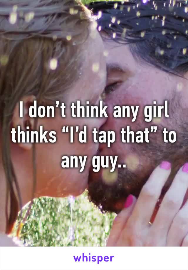 I don’t think any girl thinks “I’d tap that” to any guy..