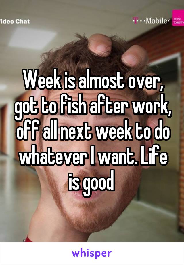 Week is almost over, got to fish after work, off all next week to do whatever I want. Life is good 