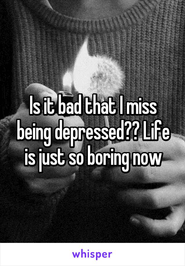 Is it bad that I miss being depressed?? Life is just so boring now