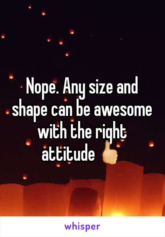 Nope. Any size and shape can be awesome with the right attitude🖒