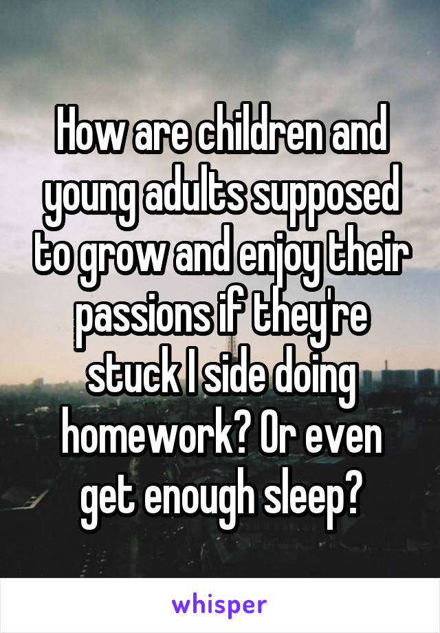 How are children and young adults supposed to grow and enjoy their passions if they're stuck I side doing homework? Or even get enough sleep?