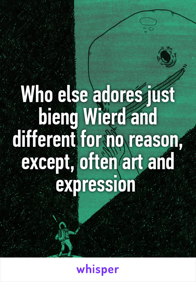 Who else adores just bieng Wierd and different for no reason, except, often art and expression 