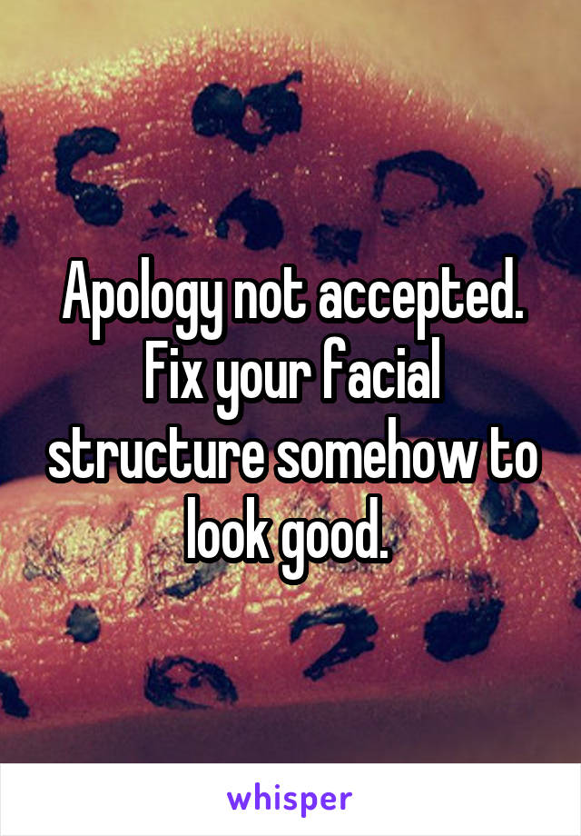 Apology not accepted. Fix your facial structure somehow to look good. 