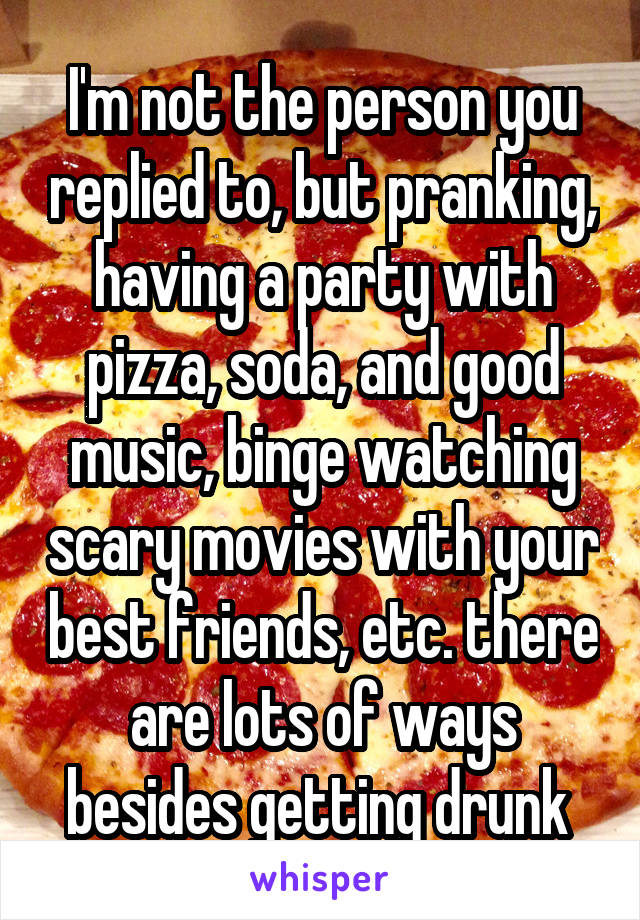 I'm not the person you replied to, but pranking, having a party with pizza, soda, and good music, binge watching scary movies with your best friends, etc. there are lots of ways besides getting drunk 