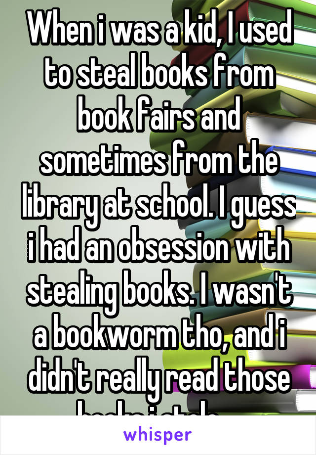When i was a kid, I used to steal books from book fairs and sometimes from the library at school. I guess i had an obsession with stealing books. I wasn't a bookworm tho, and i didn't really read those books i stole... 