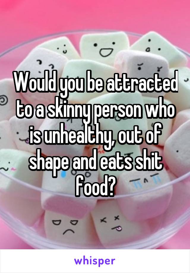 Would you be attracted to a skinny person who is unhealthy, out of shape and eats shit food?