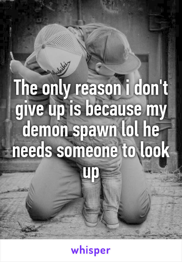The only reason i don't give up is because my demon spawn lol he needs someone to look up