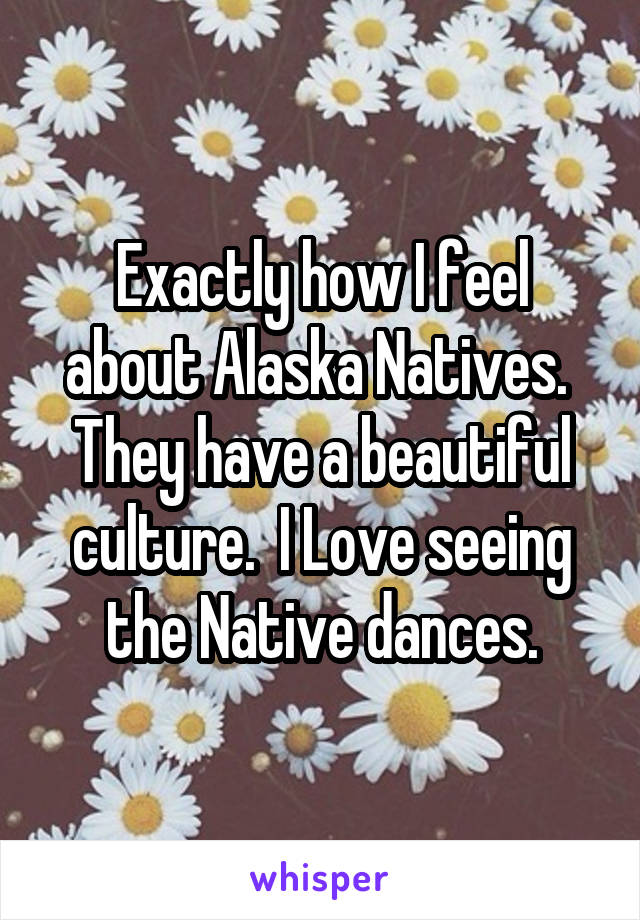 Exactly how I feel about Alaska Natives.  They have a beautiful culture.  I Love seeing the Native dances.