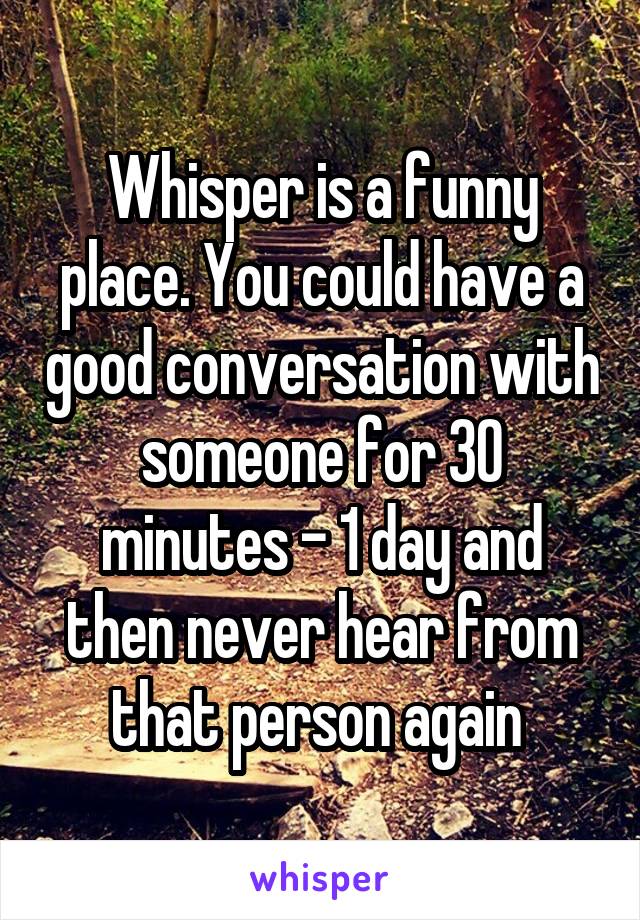 Whisper is a funny place. You could have a good conversation with someone for 30 minutes - 1 day and then never hear from that person again 