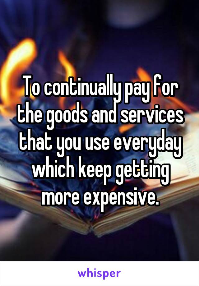 To continually pay for the goods and services that you use everyday which keep getting more expensive.