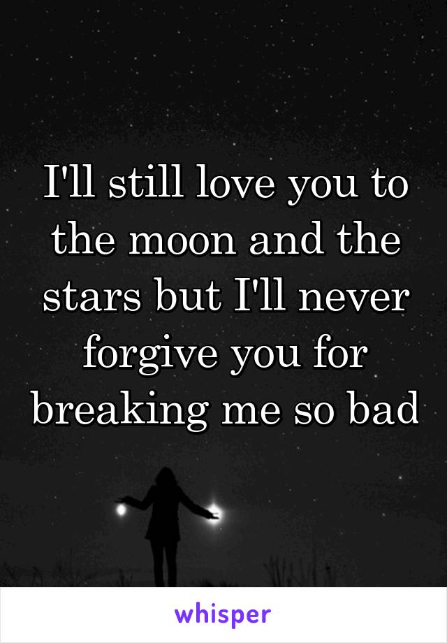I'll still love you to the moon and the stars but I'll never forgive you for breaking me so bad 