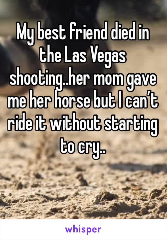 My best friend died in the Las Vegas shooting..her mom gave me her horse but I can’t ride it without starting to cry..
