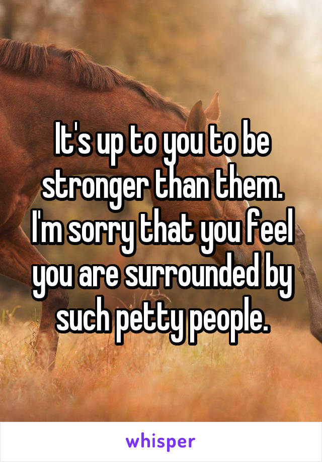 It's up to you to be stronger than them.
I'm sorry that you feel you are surrounded by such petty people.