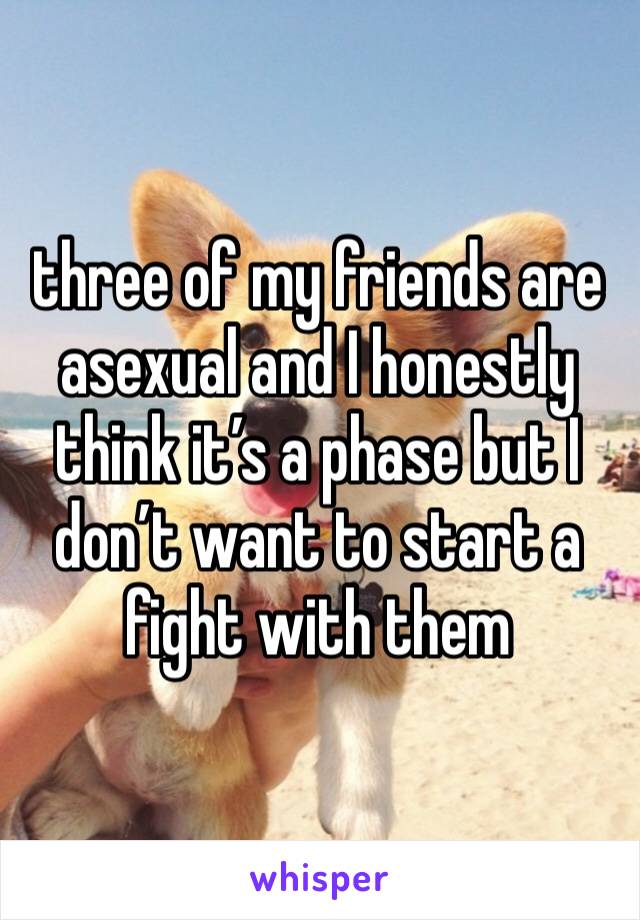 three of my friends are asexual and I honestly think it’s a phase but I don’t want to start a fight with them