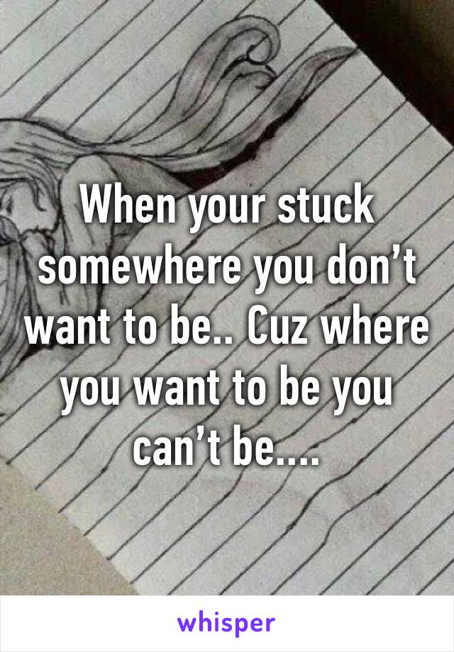 When your stuck somewhere you don’t want to be.. Cuz where you want to be you can’t be....