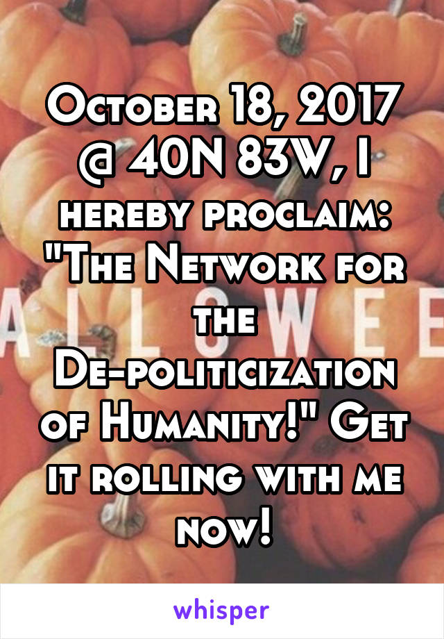 October 18, 2017 @ 40N 83W, I hereby proclaim: "The Network for the De-politicization of Humanity!" Get it rolling with me now!