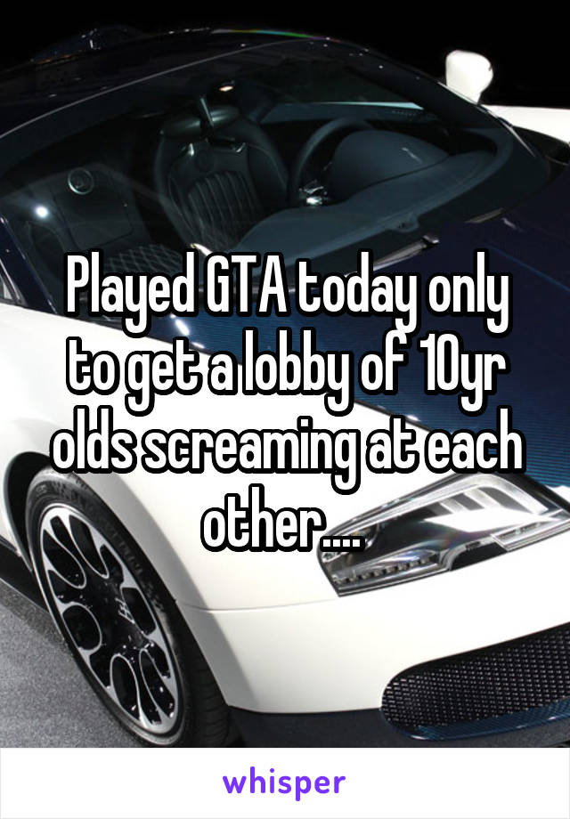 Played GTA today only to get a lobby of 10yr olds screaming at each other.... 