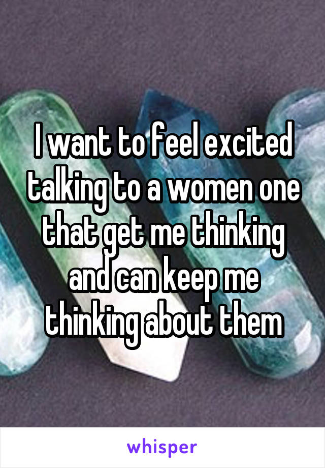 I want to feel excited talking to a women one that get me thinking and can keep me thinking about them