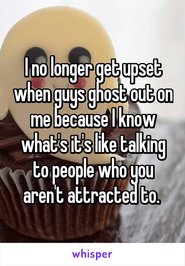I no longer get upset when guys ghost out on me because I know what's it's like talking to people who you aren't attracted to. 