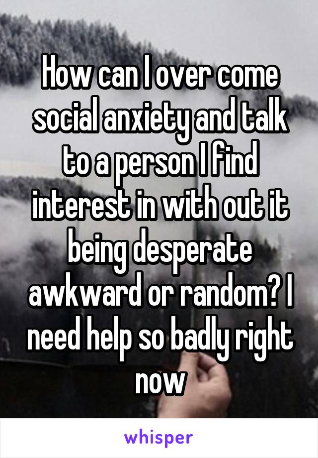 How can I over come social anxiety and talk to a person I find interest in with out it being desperate awkward or random? I need help so badly right now