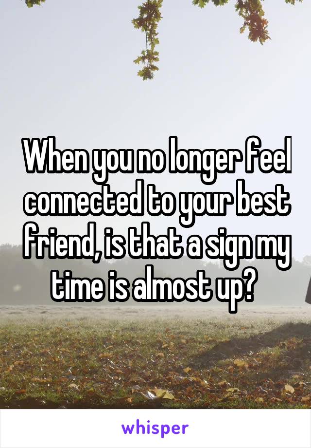 When you no longer feel connected to your best friend, is that a sign my time is almost up? 