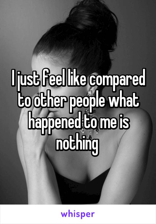 I just feel like compared to other people what happened to me is nothing 