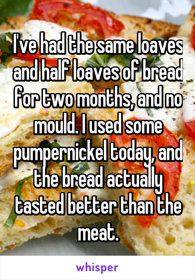 I've had the same loaves and half loaves of bread for two months, and no mould. I used some pumpernickel today, and the bread actually tasted better than the meat.
