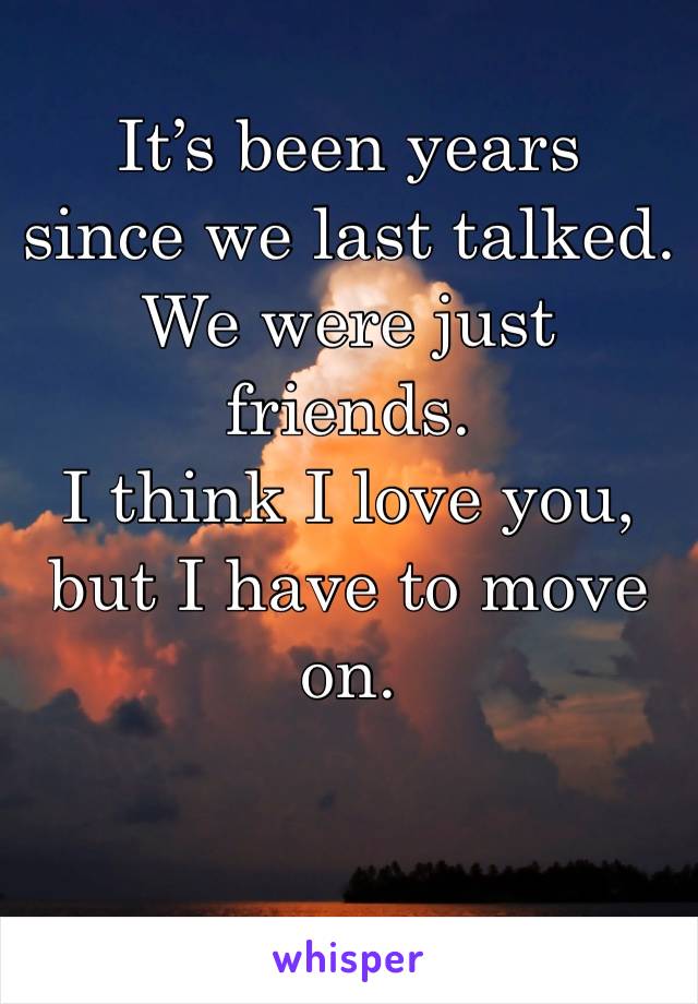 It’s been years 
since we last talked. We were just friends. 
I think I love you, but I have to move on. 