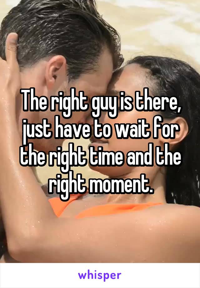 The right guy is there, just have to wait for the right time and the right moment.