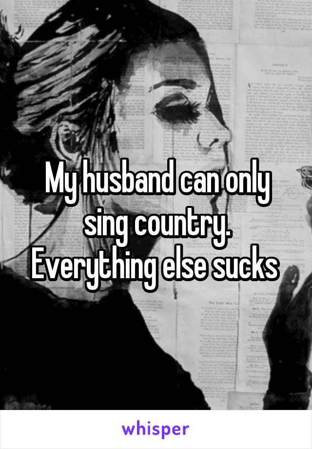 My husband can only sing country. Everything else sucks 