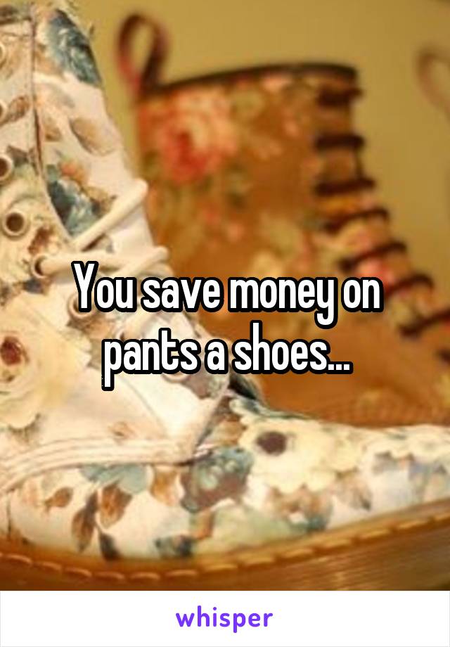 You save money on pants a shoes...