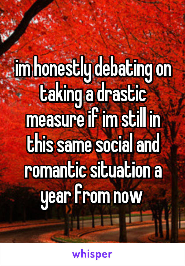 im honestly debating on taking a drastic measure if im still in this same social and romantic situation a year from now 