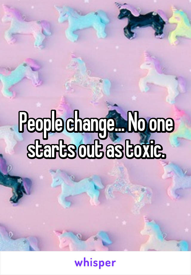 People change... No one starts out as toxic.