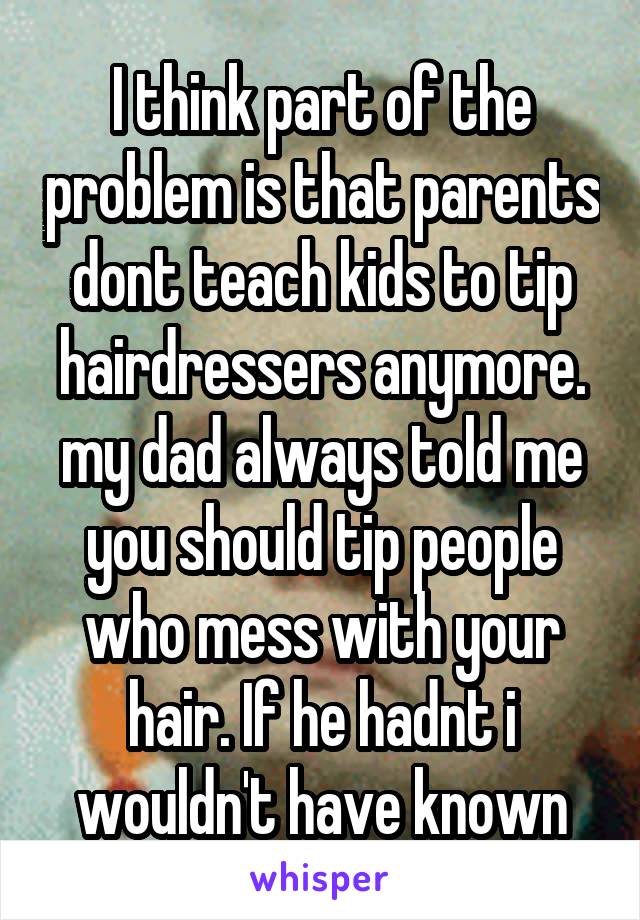 I think part of the problem is that parents dont teach kids to tip hairdressers anymore. my dad always told me you should tip people who mess with your hair. If he hadnt i wouldn't have known