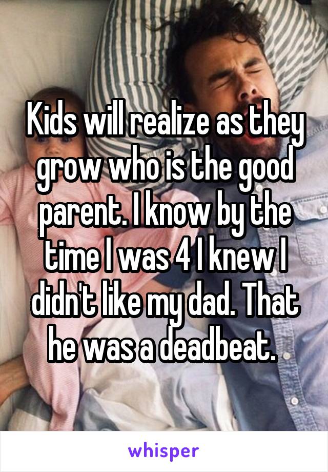 Kids will realize as they grow who is the good parent. I know by the time I was 4 I knew I didn't like my dad. That he was a deadbeat. 