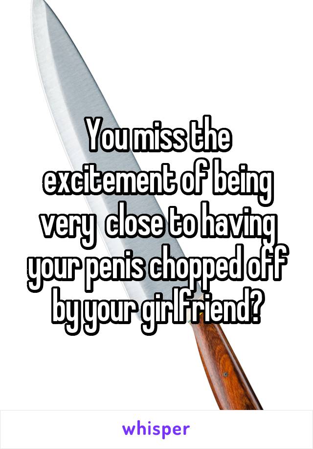 You miss the excitement of being very  close to having your penis chopped off by your girlfriend?