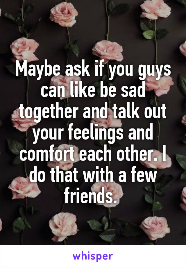 Maybe ask if you guys can like be sad together and talk out your feelings and comfort each other. I do that with a few friends. 