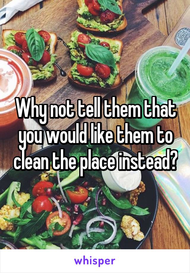Why not tell them that you would like them to clean the place instead?