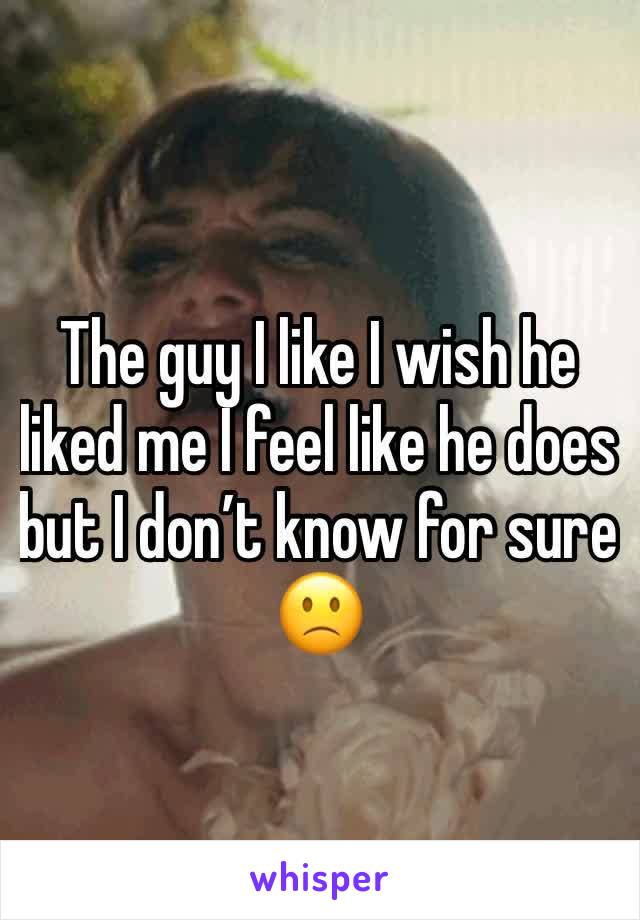 The guy I like I wish he liked me I feel like he does but I don’t know for sure 🙁