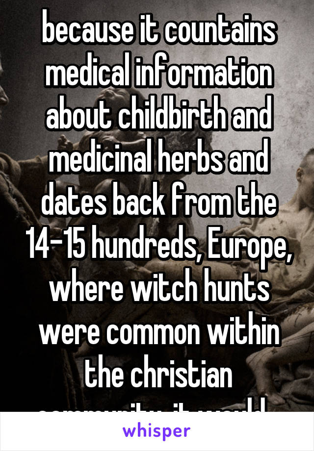 because it countains medical information about childbirth and medicinal herbs and dates back from the 14-15 hundreds, Europe, where witch hunts were common within the christian community. it would...